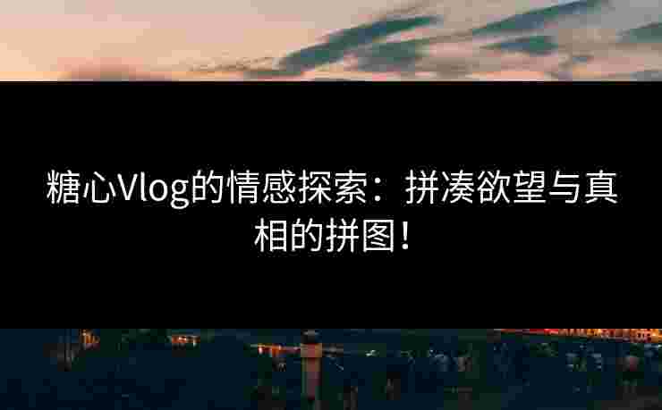 糖心Vlog的情感探索：拼凑欲望与真相的拼图！