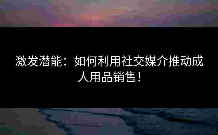 激发潜能：如何利用社交媒介推动成人用品销售！