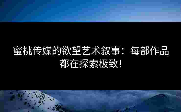 蜜桃传媒的欲望艺术叙事：每部作品都在探索极致！