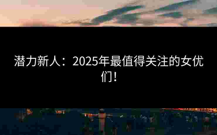 潜力新人:2025年最值得关注的女优们! 潜力新人:2025年最值得关注的女优们!