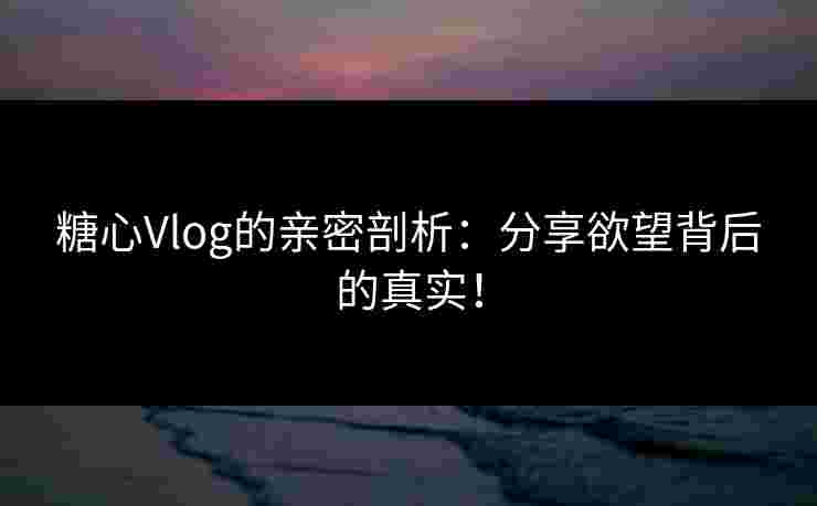 糖心Vlog的亲密剖析：分享欲望背后的真实！