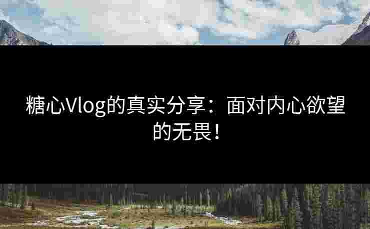 糖心Vlog的真实分享：面对内心欲望的无畏！