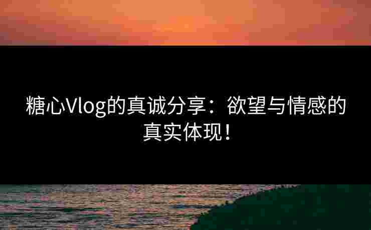 糖心Vlog的真诚分享：欲望与情感的真实体现！