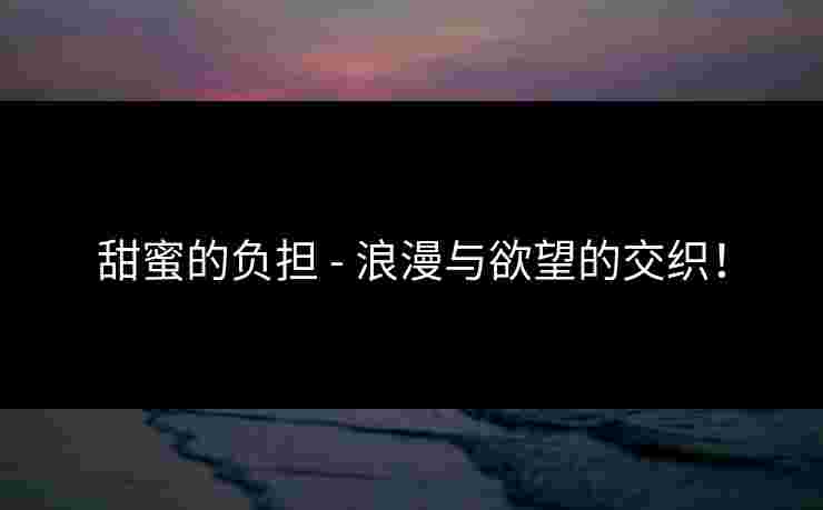 甜蜜的负担 - 浪漫与欲望的交织！