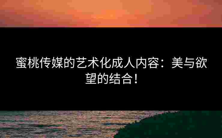 蜜桃传媒的艺术化成人内容：美与欲望的结合！