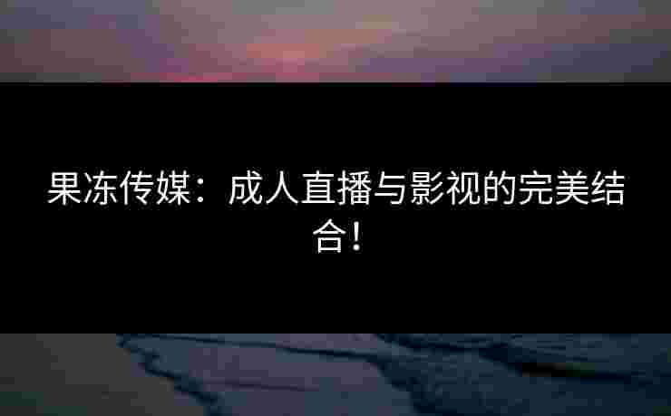 果冻传媒：成人直播与影视的完美结合！