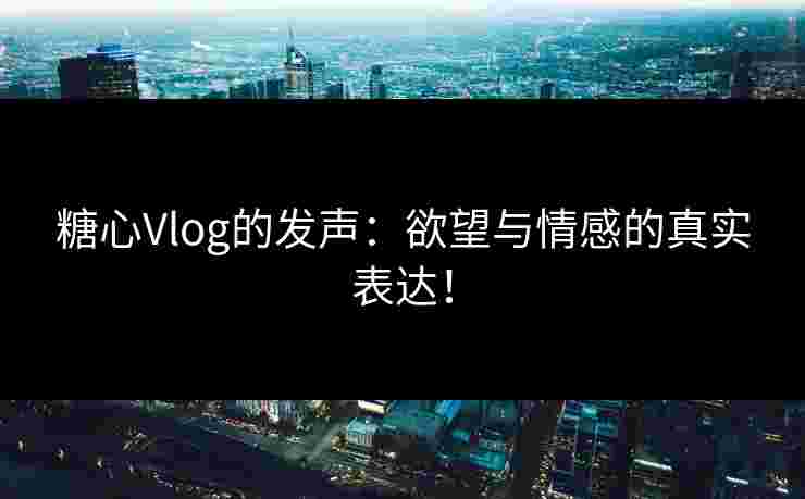 糖心Vlog的发声：欲望与情感的真实表达！