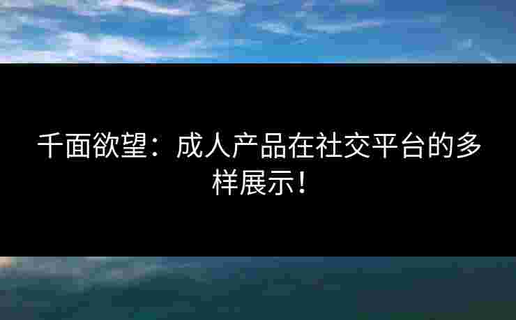 千面欲望：成人产品在社交平台的多样展示！