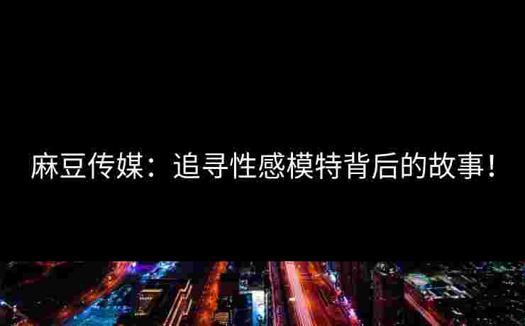 麻豆传媒：追寻性感模特背后的故事！