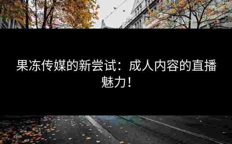 果冻传媒的新尝试：成人内容的直播魅力！