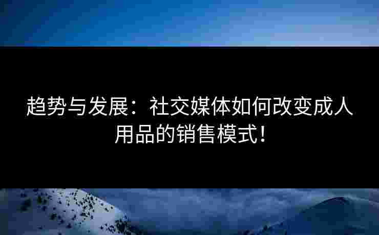 趋势与发展：社交媒体如何改变成人用品的销售模式！