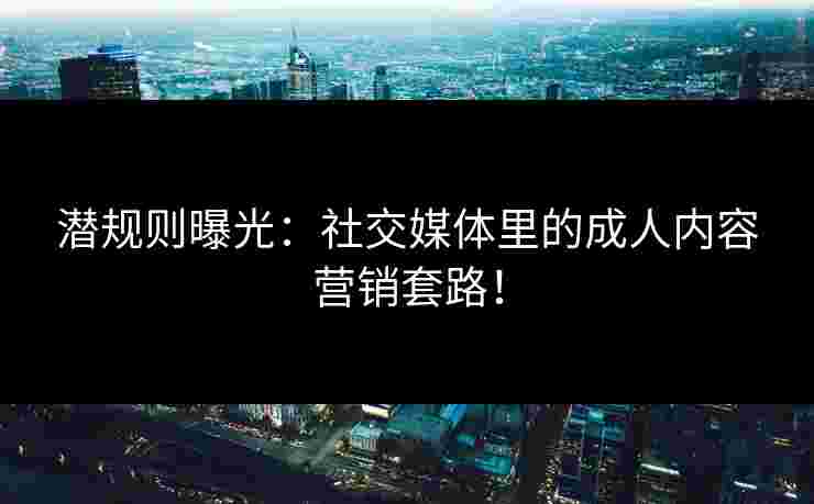 潜规则曝光：社交媒体里的成人内容营销套路！