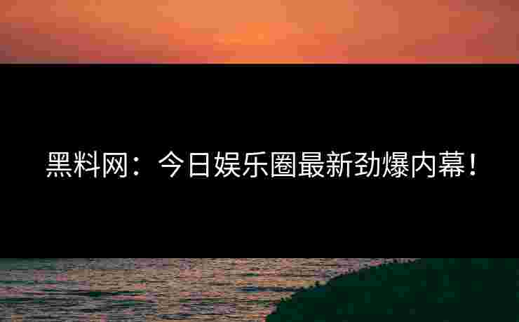 黑料网：今日娱乐圈最新劲爆内幕！