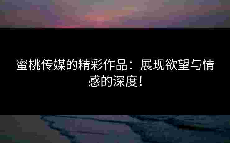 蜜桃传媒的精彩作品：展现欲望与情感的深度！