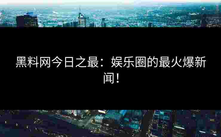 黑料网今日之最：娱乐圈的最火爆新闻！