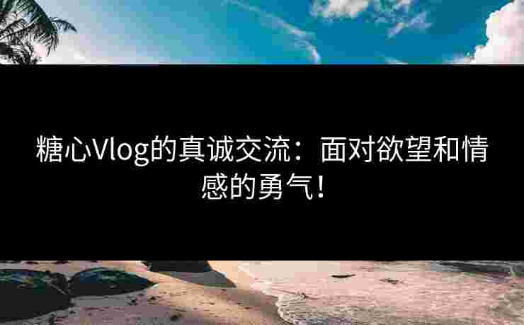 糖心Vlog的真诚交流：面对欲望和情感的勇气！