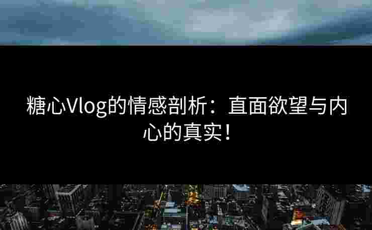 糖心Vlog的情感剖析：直面欲望与内心的真实！